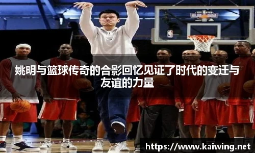 姚明与篮球传奇的合影回忆见证了时代的变迁与友谊的力量